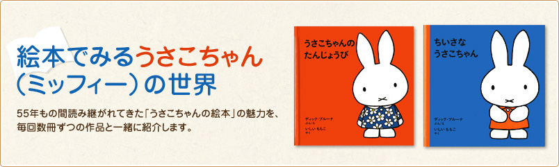 絵本でみるうさこちゃん（ミッフィー）の世界 55年もの間読み継がれてきた「うさこちゃんの絵本」の魅力を、毎回数冊ずつの作品と一緒に紹介します。